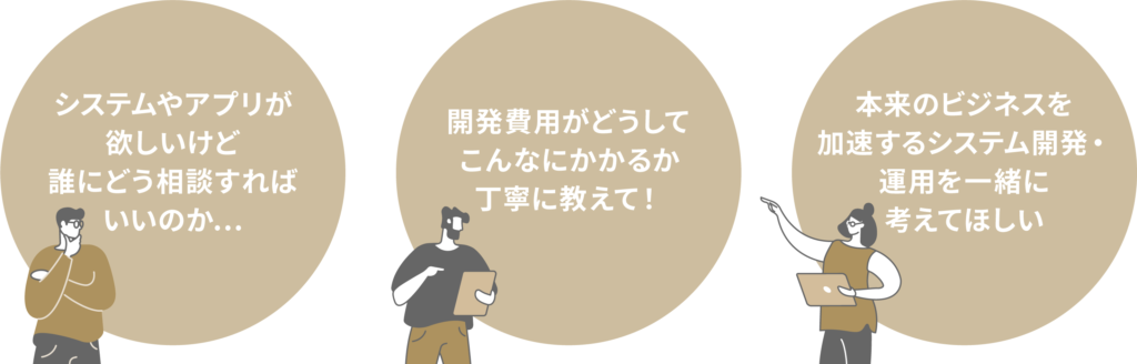 「システムやアプリが欲しいけど誰にどう相談すればいいのか」
「開発費用がどうしてこんなにかかるか丁寧に教えて!」「本来のビジネスを加速するシステム開発・運用を一緒に考えてほしい」